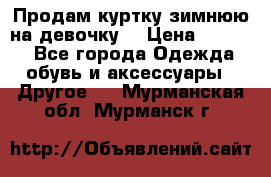 Продам куртку зимнюю на девочку. › Цена ­ 5 500 - Все города Одежда, обувь и аксессуары » Другое   . Мурманская обл.,Мурманск г.